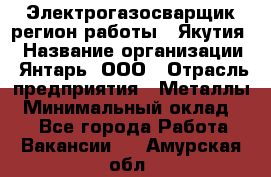 Электрогазосварщик(регион работы - Якутия) › Название организации ­ Янтарь, ООО › Отрасль предприятия ­ Металлы › Минимальный оклад ­ 1 - Все города Работа » Вакансии   . Амурская обл.